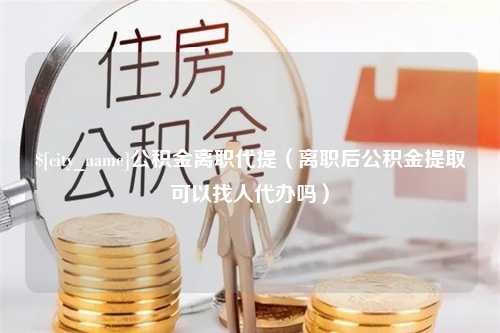 冷水江公积金离职代提（离职后公积金提取可以找人代办吗）