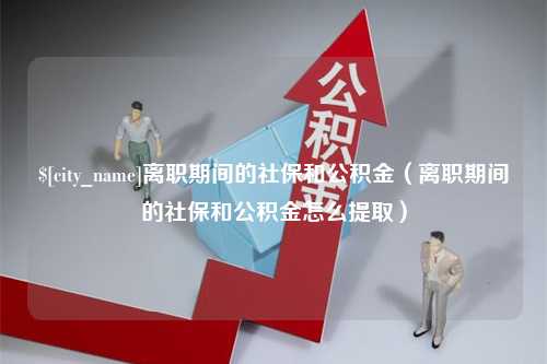 冷水江离职期间的社保和公积金（离职期间的社保和公积金怎么提取）