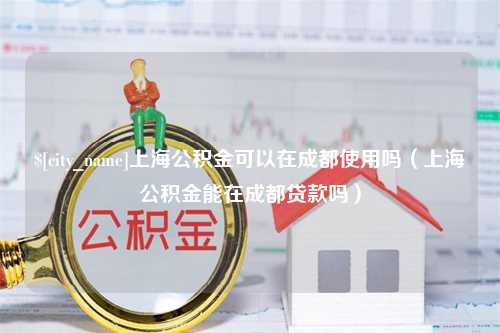 冷水江上海公积金可以在成都使用吗（上海公积金能在成都贷款吗）