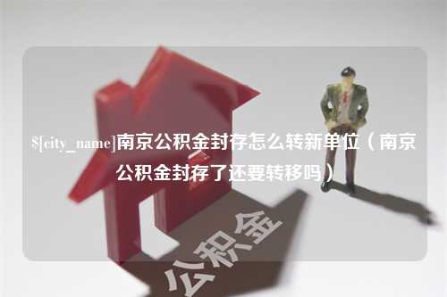 冷水江南京公积金封存怎么转新单位（南京公积金封存了还要转移吗）