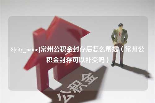 冷水江常州公积金封存后怎么帮提（常州公积金封存可以补交吗）