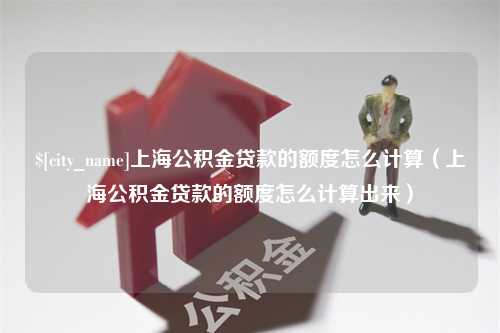 冷水江上海公积金贷款的额度怎么计算（上海公积金贷款的额度怎么计算出来）